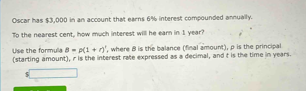 oscar has $3,000 in an account that earns 6% interest compounded annually. to the nearest cent, how much interest will he earn in 1 year? use the formula b = p(1 + r)^t, where b is the balance (final amount), p is the principal (starting amount), r is the interest rate expressed as a decimal, and t is the time in years.