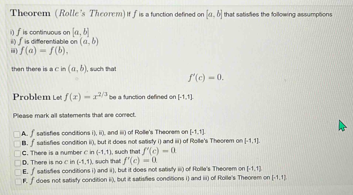 theorem (rolles theorem) if f is a function defined on a, b that satisfies the following assumptions i) f is continuous on a, b ii) f is differentiable on (a, b) iii) f(a)=f(b), then there is a c in (a, b), such that f(c)=0. problem let f(x)=x^2/3 be a function defined on -1,1. please mark all statements that are correct. a. f satisfies conditions i), ii), and iii) of rolles theorem on -1,1. b. f satisfies condition ii), but it does not satisfy i) and iii) of rolles theorem on -1,1. c. there is a number c in (-1,1), such that f(c)=0. d. there is no c in (-1,1), such that f(c)=0. e. f satisfies conditions i) and ii), but it does not satisfy iii) of rolles theorem on -1,1. f. f does not satisfy condition ii), but it satisfies conditions i) and iii) of rolles theorem on -1,1.