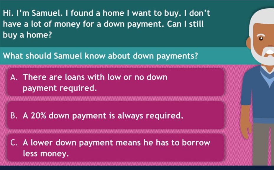 hi. i’m samuel. i found a home i want to buy. i don’t have a lot of money for a down payment. can i still buy a home? what should samuel know about down payments? a. there are loans with low or no down payment required. b. a 20% down payment is always required. c. a lower down payment means he has to borrow less money.