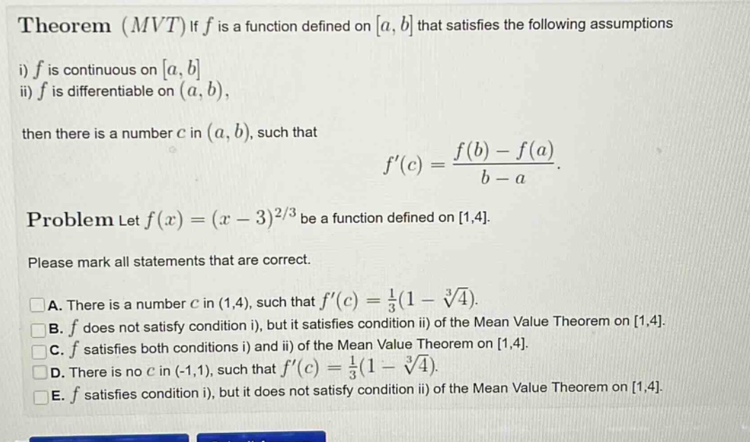 theorem (mvt) if f is a function defined on a, b that satisfies the following assumptions i) f is continuous on a, b ii) f is differentiable on (a, b), then there is a number c in (a, b), such that f(c) = (f(b) - f(a))/(b - a). problem let f(x) = (x - 3)^(2/3) be a function defined on 1,4. please mark all statements that are correct. a. there is a number c in (1,4), such that f(c) = 1/3(1 - ∛4). b. f does not satisfy condition i), but it satisfies condition ii) of the mean value theorem on 1,4. c. f satisfies both conditions i) and ii) of the mean value theorem on 1,4. d. there is no c in (-1,1), such that f(c) = 1/3(1 - ∛4). e. f satisfies condition i), but it does not satisfy condition ii) of the mean value theorem on 1,4.
