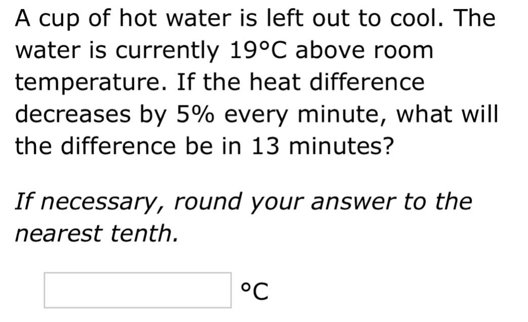 a cup of hot water is left out to cool. the water is currently 19°c above room temperature. if the heat difference decreases by 5% every minute, what will the difference be in 13 minutes? if necessary, round your answer to the nearest tenth. °c