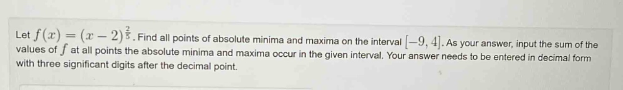 let f(x)=(x - 2)^(2/5). find all points of absolute minima and maxima on the interval -9,4. as your answer, input the sum of the values of f at all points the absolute minima and maxima occur in the given interval. your answer needs to be entered in decimal form with three significant digits after the decimal point.