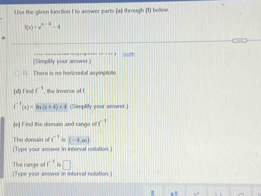 use the given function f to answer parts (a) through (f) below. f(x)=e^(x - 4)-4 (simplify your answer.) b. there is no horizontal asymptote. (d) find f^(-1), the inverse of f. f^(-1)(x)=ln(x + 4)+4 (simplify your answer.) (e) find the domain and range of f^(-1). the domain of f^(-1) is (-4,∞). (type your answer in interval notation.) the range of f^(-1) is . (type your answer in interval notation.)