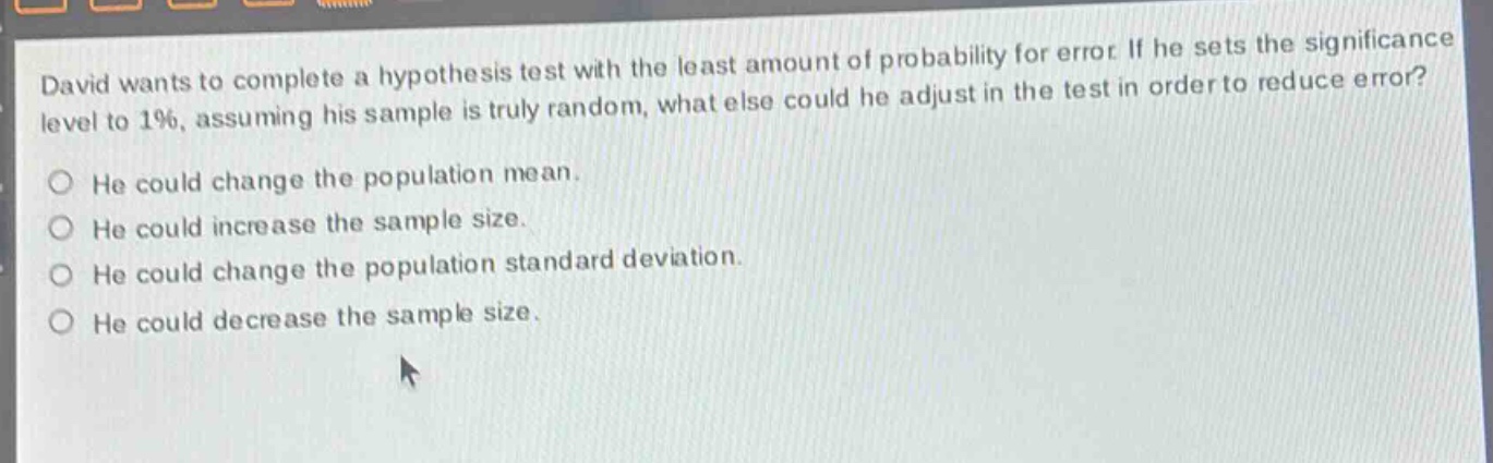 david wants to complete a hypothesis test with the least amount of probability for error. if he sets the significance level to 1%, assuming his sample is truly random, what else could he adjust in the test in order to reduce error? he could change the population mean. he could increase the sample size. he could change the population standard deviation. he could decrease the sample size.