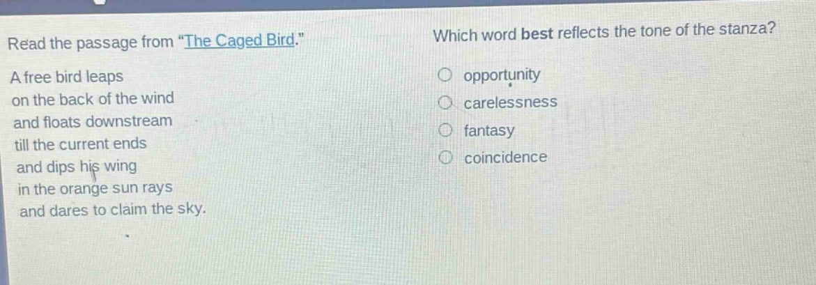 read the passage from \the caged bird.\ a free bird leaps on the back of the wind and floats downstream till the current ends and dips his wing in the orange sun rays and dares to claim the sky. which word best reflects the tone of the stanza? opportunity carelessness fantasy coincidence