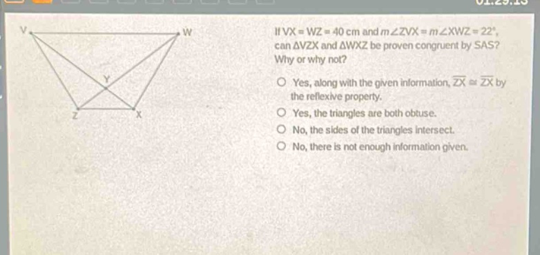 if vx = wz = 40 cm and m∠zvx = m∠xwz = 22°, can δvzx and δwxz be proven congruent by sas? why or why not? yes, along with the given information, zx ≅ zx by the reflexive property. yes, the triangles are both obtuse. no, the sides of the triangles intersect. no, there is not enough information given.