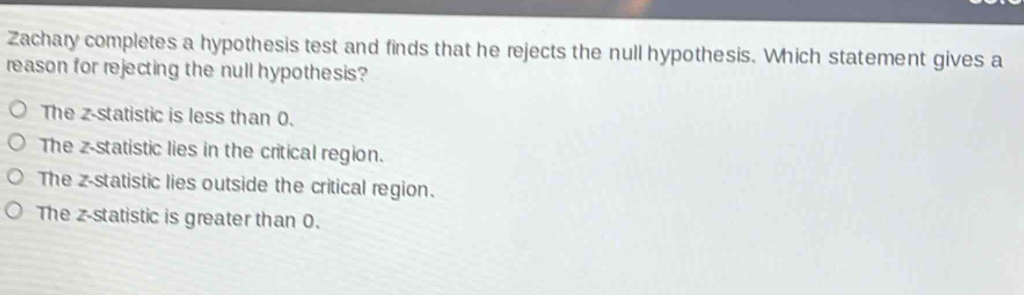 zachary completes a hypothesis test and finds that he rejects the null hypothesis. which statement gives a reason for rejecting the null hypothesis? the z - statistic is less than 0. the z - statistic lies in the critical region. the z - statistic lies outside the critical region. the z - statistic is greater than 0.