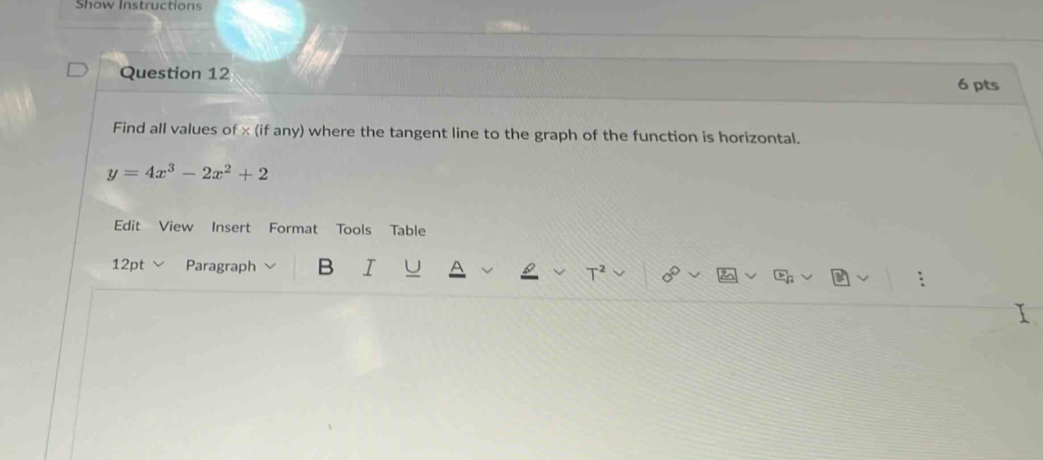 question 12\n6 pts\nfind all values of x (if any) where the tangent line to the graph of the function is horizontal.\ny = 4x³ - 2x² + 2\nedit view insert format tools table\n12pt paragraph b i u a t²