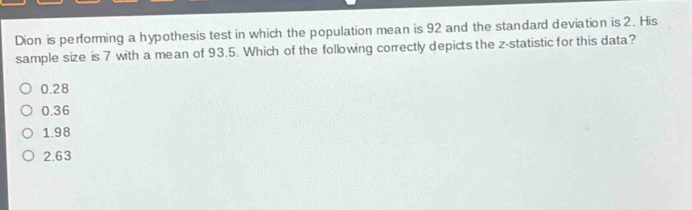 dion is performing a hypothesis test in which the population mean is 92 and the standard deviation is 2. his sample size is 7 with a mean of 93.5. which of the following correctly depicts the z - statistic for this data? 0.28 0.36 1.98 2.63