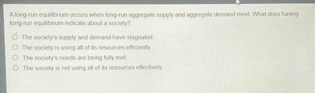 a long - run equilibrium occurs when long - run aggregate supply and aggregate demand meet. what does having long - run equilibrium indicate about a society? the societys supply and demand have stagnated. the society is using all of its resources efficiently. the societys needs are being fully met. the society is not using all of its resources effectively.