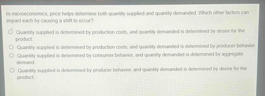 in microeconomics, price helps determine both quantity supplied and quantity demanded. which other factors can impact each by causing a shift to occur? quantity supplied is determined by production costs, and quantity demanded is determined by desire for the product. quantity supplied is determined by production costs, and quantity demanded is determined by producer behavior. quantity supplied is determined by consumer behavior, and quantity demanded is determined by aggregate demand. quantity supplied is determined by producer behavior, and quantity demanded is determined by desire for the product.