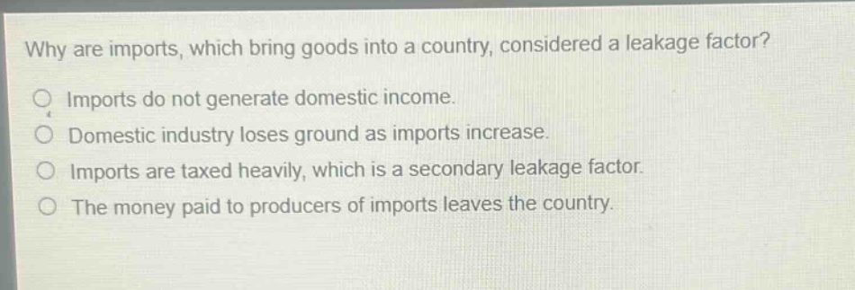 why are imports, which bring goods into a country, considered a leakage factor? imports do not generate domestic income. domestic industry loses ground as imports increase. imports are taxed heavily, which is a secondary leakage factor. the money paid to producers of imports leaves the country.