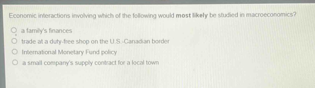 economic interactions involving which of the following would most likely be studied in macroeconomics? a familys finances trade at a duty - free shop on the u.s.-canadian border international monetary fund policy a small companys supply contract for a local town