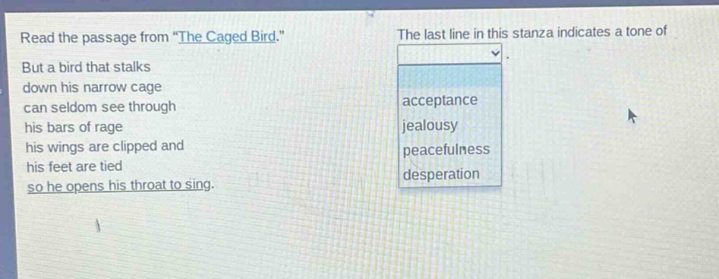 read the passage from \the caged bird.\ but a bird that stalks down his narrow cage can seldom see through his bars of rage his wings are clipped and his feet are tied so he opens his throat to sing. the last line in this stanza indicates a tone of acceptance jealousy peacefulness desperation