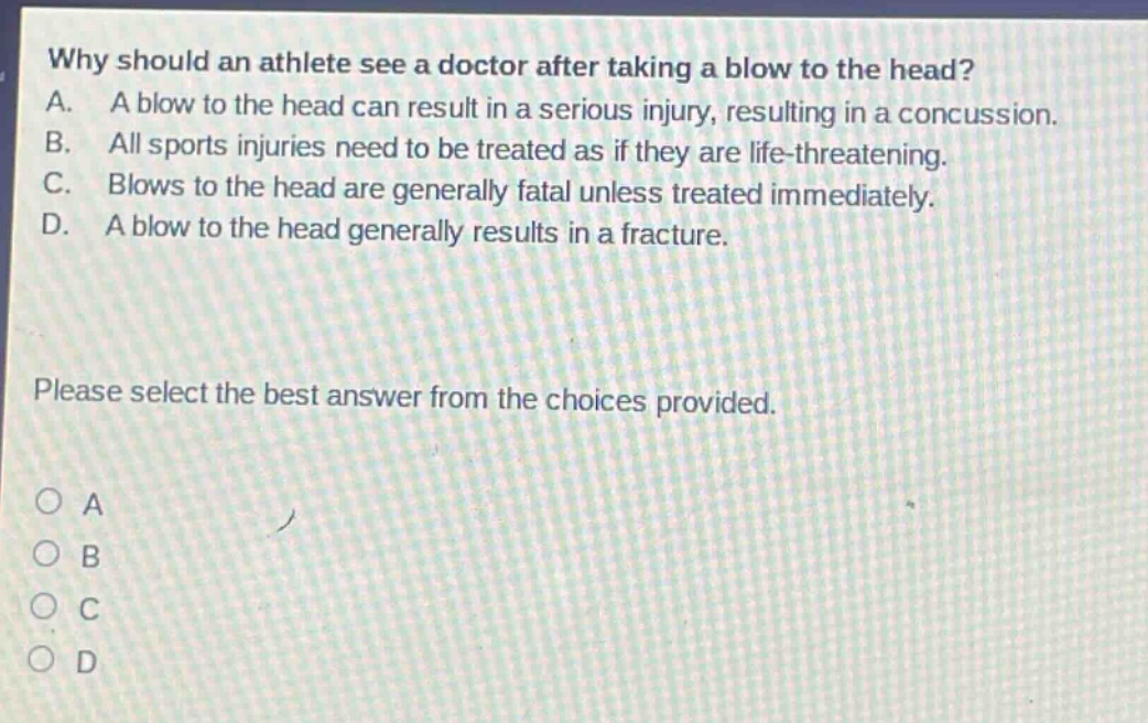 why should an athlete see a doctor after taking a blow to the head? a. a blow to the head can result in a serious injury, resulting in a concussion. b. all sports injuries need to be treated as if they are life - threatening. c. blows to the head are generally fatal unless treated immediately. d. a blow to the head generally results in a fracture. please select the best answer from the choices provided. o a o b o c o d