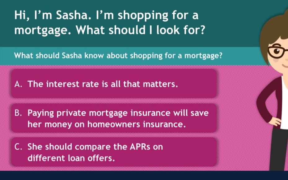 hi, i’m sasha. i’m shopping for a mortgage. what should i look for? what should sasha know about shopping for a mortgage? a. the interest rate is all that matters. b. paying private mortgage insurance will save her money on homeowners insurance. c. she should compare the aprs on different loan offers.