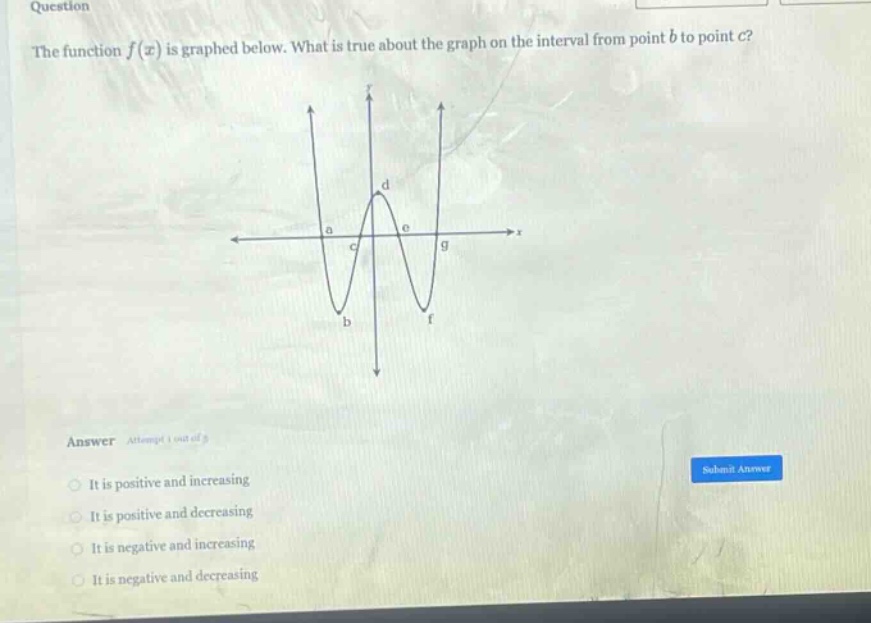 question the function f(x) is graphed below. what is true about the graph on the interval from point b to point c? answer it is positive and increasing it is positive and decreasing it is negative and increasing it is negative and decreasing
