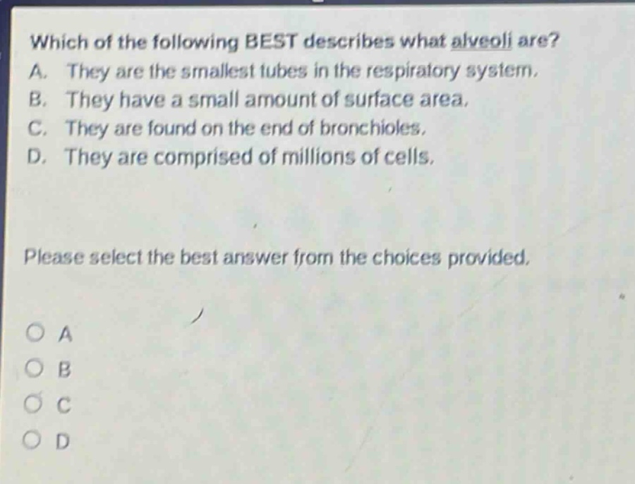 which of the following best describes what alveoli are? a. they are the smallest tubes in the respiratory system. b. they have a small amount of surface area. c. they are found on the end of bronchioles. d. they are comprised of millions of cells. please select the best answer from the choices provided. o a o b o c o d