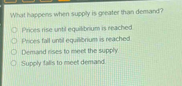 what happens when supply is greater than demand?\nprices rise until equilibrium is reached.\nprices fall until equilibrium is reached.\ndemand rises to meet the supply.\nsupply falls to meet demand.