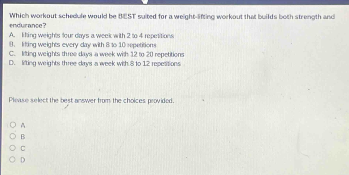which workout schedule would be best suited for a weight - lifting workout that builds both strength and endurance? a. lifting weights four days a week with 2 to 4 repetitions b. lifting weights every day with 8 to 10 repetitions c. lifting weights three days a week with 12 to 20 repetitions d. lifting weights three days a week with 8 to 12 repetitions please select the best answer from the choices provided. o a o b o c o d