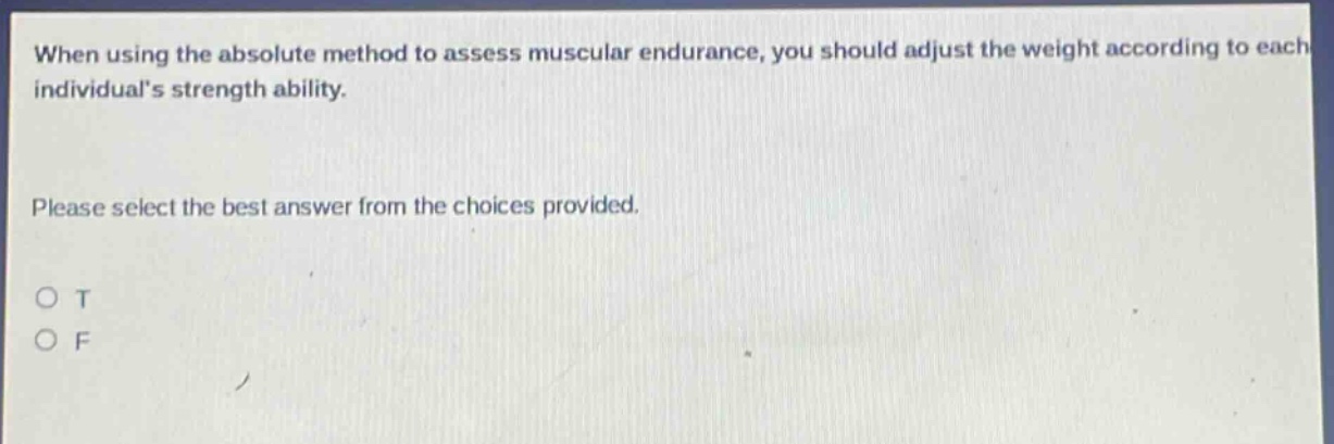 when using the absolute method to assess muscular endurance, you should adjust the weight according to each individuals strength ability. please select the best answer from the choices provided. o t o f