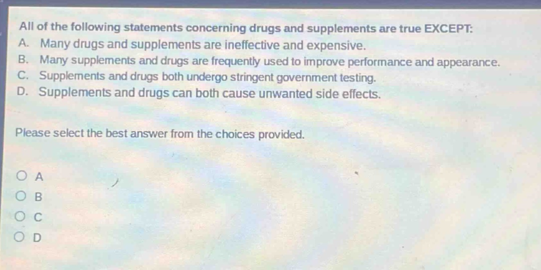 all of the following statements concerning drugs and supplements are true except: a. many drugs and supplements are ineffective and expensive. b. many supplements and drugs are frequently used to improve performance and appearance. c. supplements and drugs both undergo stringent government testing. d. supplements and drugs can both cause unwanted side effects. please select the best answer from the choices provided. o a o b o c o d