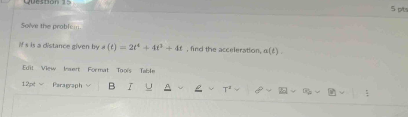 question 15 5 pts solve the problem. if s is a distance given by s(t)=2t^4 + 4t^3 + 4t, find the acceleration, a(t). edit view insert format tools table 12pt paragraph b i u a t^2