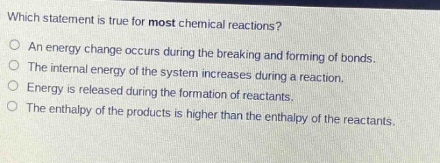 which statement is true for most chemical reactions? an energy change occurs during the breaking and forming of bonds. the internal energy of the system increases during a reaction. energy is released during the formation of reactants. the enthalpy of the products is higher than the enthalpy of the reactants.