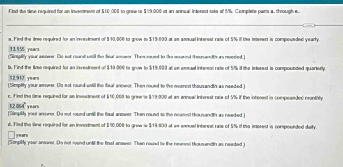find the time required for an investment of $10,000 to grow to $19,000 at an annual interest rate of 5%. complete parts a. through e.\na. find the time required for an investment of $10,000 to grow to $19,000 at an annual interest rate of 5% if the interest is compounded yearly. 13.155 years (simplify your answer. do not round until the final answer. then round to the nearest thousandth as needed.)\nb. find the time required for an investment of $10,000 to grow to $19,000 at an annual interest rate of 5% if the interest is compounded quarterly. 12.917 years (simplify your answer. do not round until the final answer. then round to the nearest thousandth as needed.)\nc. find the time required for an investment of $10,000 to grow to $19,000 at an annual interest rate of 5% if the interest is compounded monthly. 12.864 years (simplify your answer. do not round until the final answer. then round to the nearest thousandth as needed.)\nd. find the time required for an investment of $10,000 to grow to $19,000 at an annual interest rate of 5% if the interest is compounded daily. □ years (simplify your answer. do not round until the final answer. then round to the nearest thousandth as needed.)