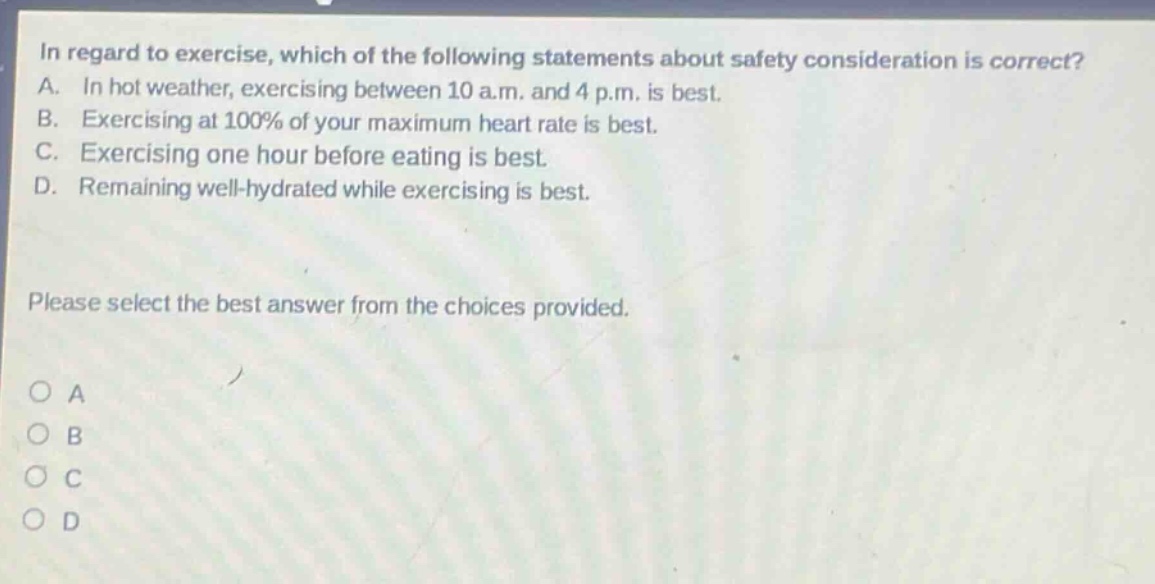 in regard to exercise, which of the following statements about safety consideration is correct? a. in hot weather, exercising between 10 a.m. and 4 p.m. is best. b. exercising at 100% of your maximum heart rate is best. c. exercising one hour before eating is best. d. remaining well - hydrated while exercising is best. please select the best answer from the choices provided. o a o b o c o d