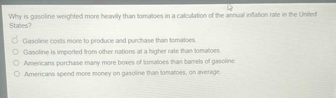 why is gasoline weighted more heavily than tomatoes in a calculation of the annual inflation rate in the united states? gasoline costs more to produce and purchase than tomatoes. gasoline is imported from other nations at a higher rate than tomatoes. americans purchase many more boxes of tomatoes than barrels of gasoline. americans spend more money on gasoline than tomatoes, on average.