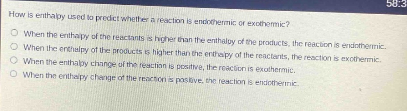 how is enthalpy used to predict whether a reaction is endothermic or exothermic?\nwhen the enthalpy of the reactants is higher than the enthalpy of the products, the reaction is endothermic.\nwhen the enthalpy of the products is higher than the enthalpy of the reactants, the reaction is exothermic.\nwhen the enthalpy change of the reaction is positive, the reaction is exothermic.\nwhen the enthalpy change of the reaction is positive, the reaction is endothermic.