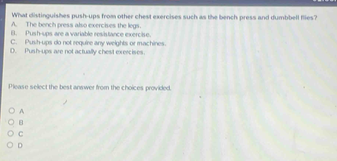 what distinguishes push - ups from other chest exercises such as the bench press and dumbbell flies? a. the bench press also exercises the legs. b. push - ups are a variable resistance exercise. c. push - ups do not require any weights or machines. d. push - ups are not actually chest exercises. please select the best answer from the choices provided.