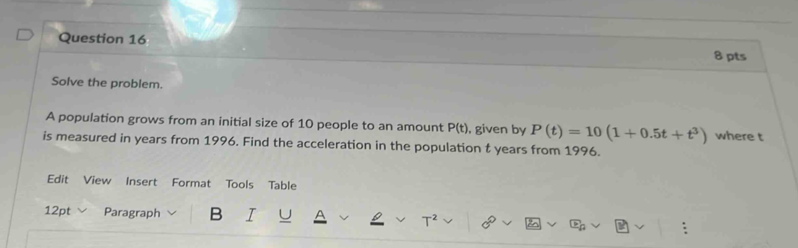 question 16: 8 pts solve the problem. a population grows from an initial size of 10 people to an amount p(t), given by p(t)=10(1 + 0.5t + t³) where t is measured in years from 1996. find the acceleration in the population t years from 1996. edit view insert format tools table 12pt paragraph b i u a t²