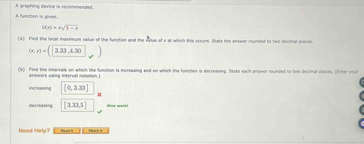a graphing device is recommended. a function is given. u(x)=x√(5 - x) (a) find the local maximum value of the function and the value of x at which this occurs. state the answer rounded to two decimal places. (x,y)=(3.33,4.30) (b) find the intervals on which the function is increasing and on which the function is decreasing. state each answer rounded to two decimal places. (enter your answers using interval notation.) increasing 0,3.33 decreasing 3.33,5 nice work! need help? read it watch it