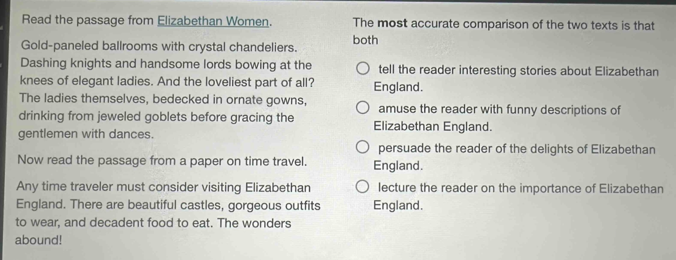 read the passage from elizabethan women. gold - paneled ballrooms with crystal chandeliers. dashing knights and handsome lords bowing at the knees of elegant ladies. and the loveliest part of all? the ladies themselves, bedecked in ornate gowns, drinking from jeweled goblets before gracing the gentlemen with dances. now read the passage from a paper on time travel. any time traveler must consider visiting elizabethan england. there are beautiful castles, gorgeous outfits to wear, and decadent food to eat. the wonders abound! the most accurate comparison of the two texts is that both tell the reader interesting stories about elizabethan england. amuse the reader with funny descriptions of elizabethan england. persuade the reader of the delights of elizabethan england. lecture the reader on the importance of elizabethan england.