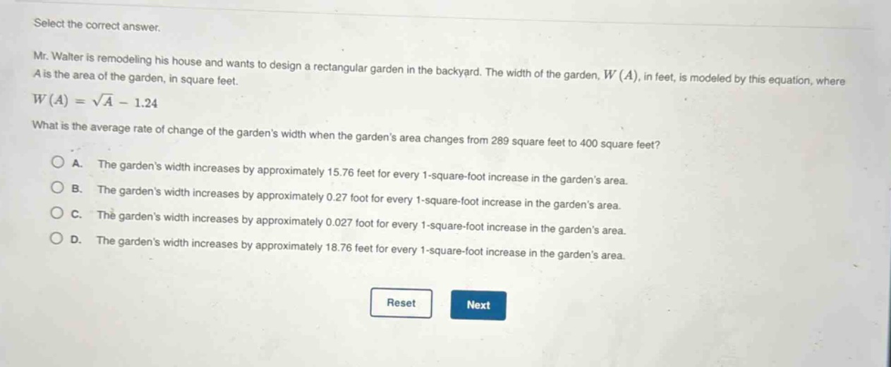 select the correct answer. mr. walter is remodeling his house and wants to design a rectangular garden in the backyard. the width of the garden, w(a), in feet, is modeled by this equation, where a is the area of the garden, in square feet. w(a)=√a - 1.24 what is the average rate of change of the gardens width when the gardens area changes from 289 square feet to 400 square feet? a. the gardens width increases by approximately 15.76 feet for every 1 - square - foot increase in the gardens area. b. the gardens width increases by approximately 0.27 foot for every 1 - square - foot increase in the gardens area. c. the gardens width increases by approximately 0.027 foot for every 1 - square - foot increase in the gardens area. d. the gardens width increases by approximately 18.76 feet for every 1 - square - foot increase in the gardens area.