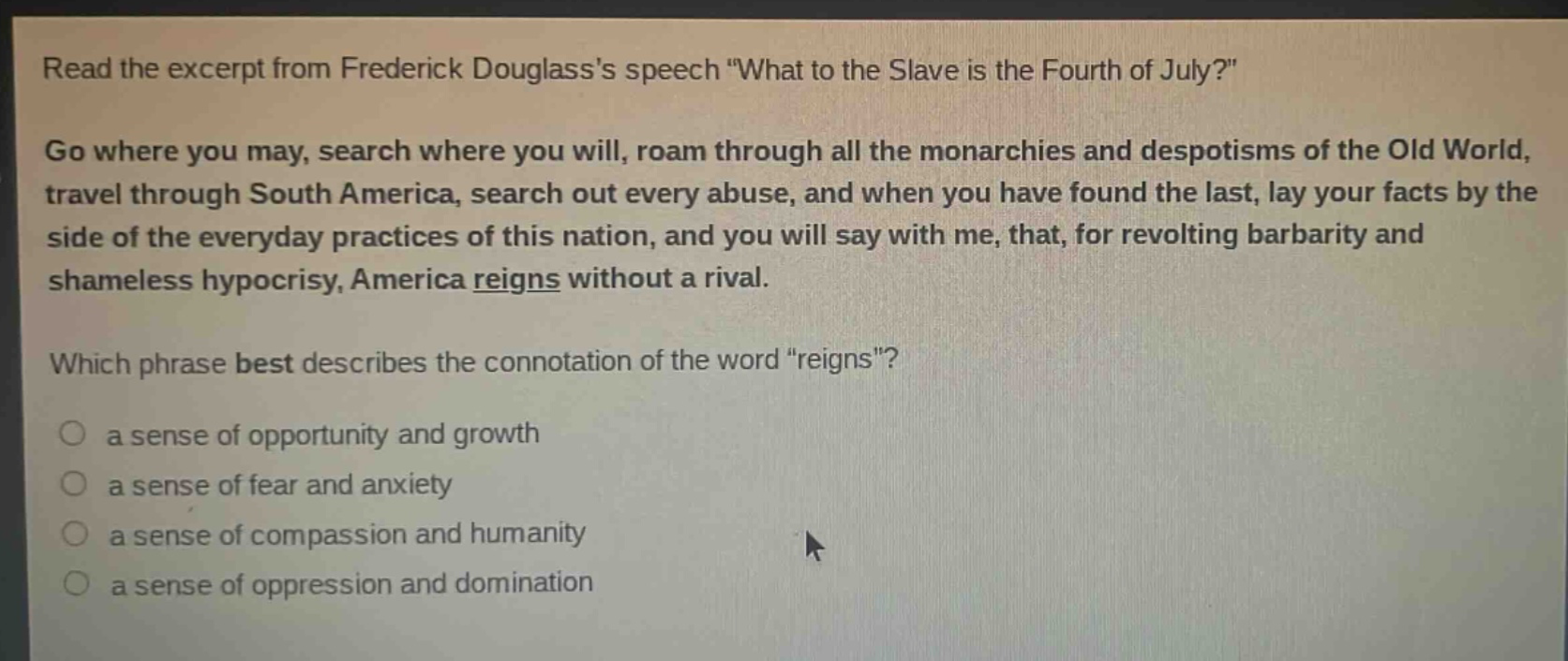 read the excerpt from frederick douglasss speech \what to the slave is the fourth of july?\ go where you may, search where you will, roam through all the monarchies and despotisms of the old world, travel through south america, search out every abuse, and when you have found the last, lay your facts by the side of the everyday practices of this nation, and you will say with me, that, for revolting barbarity and shameless hypocrisy, america reigns without a rival. which phrase best describes the connotation of the word \reigns\? a sense of opportunity and growth a sense of fear and anxiety a sense of compassion and humanity a sense of oppression and domination