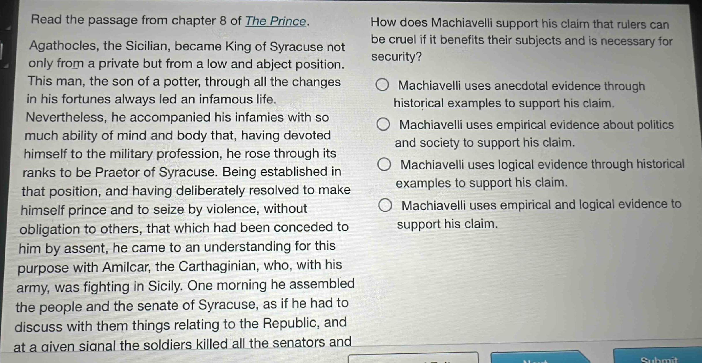 read the passage from chapter 8 of the prince. agathocles, the sicilian, became king of syracuse not only from a private but from a low and abject position. this man, the son of a potter, through all the changes in his fortunes always led an infamous life. nevertheless, he accompanied his infamies with so much ability of mind and body that, having devoted himself to the military profession, he rose through its ranks to be praetor of syracuse. being established in that position, and having deliberately resolved to make himself prince and to seize by violence, without obligation to others, that which had been conceded to him by assent, he came to an understanding for this purpose with amilcar, the carthaginian, who, with his army, was fighting in sicily. one morning he assembled the people and the senate of syracuse, as if he had to discuss with them things relating to the republic, and at a given signal the soldiers killed all the senators and how does machiavelli support his claim that rulers can be cruel if it benefits their subjects and is necessary for security? machiavelli uses anecdotal evidence through historical examples to support his claim. machiavelli uses empirical evidence about politics and society to support his claim. machiavelli uses logical evidence through historical examples to support his claim. machiavelli uses empirical and logical evidence to support his claim.
