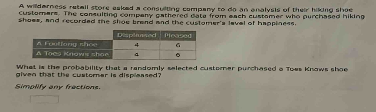 a wilderness retail store asked a consulting company to do an analysis of their hiking shoe customers. the consulting company gathered data from each customer who purchased hiking shoes, and recorded the shoe brand and the customers level of happiness. what is the probability that a randomly selected customer purchased a toes knows shoe given that the customer is displeased? simplify any fractions.