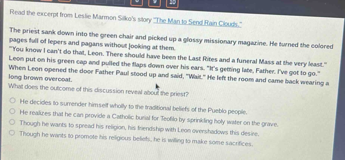 read the excerpt from leslie marmon silkos story \the man to send rain clouds.\ the priest sank down into the green chair and picked up a glossy missionary magazine. he turned the colored pages full of lepers and pagans without looking at them. \you know i cant do that, leon. there should have been the last rites and a funeral mass at the very least.\ leon put on his green cap and pulled the flaps down over his ears. \its getting late, father. ive got to go.\ when leon opened the door father paul stood up and said, \wait.\ he left the room and came back wearing a long brown overcoat. what does the outcome of this discussion reveal about the priest? he decides to surrender himself wholly to the traditional beliefs of the pueblo people. he realizes that he can provide a catholic burial for teofilo by sprinkling holy water on the grave. though he wants to spread his religion, his friendship with leon overshadows this desire. though he wants to promote his religious beliefs, he is willing to make some sacrifices.