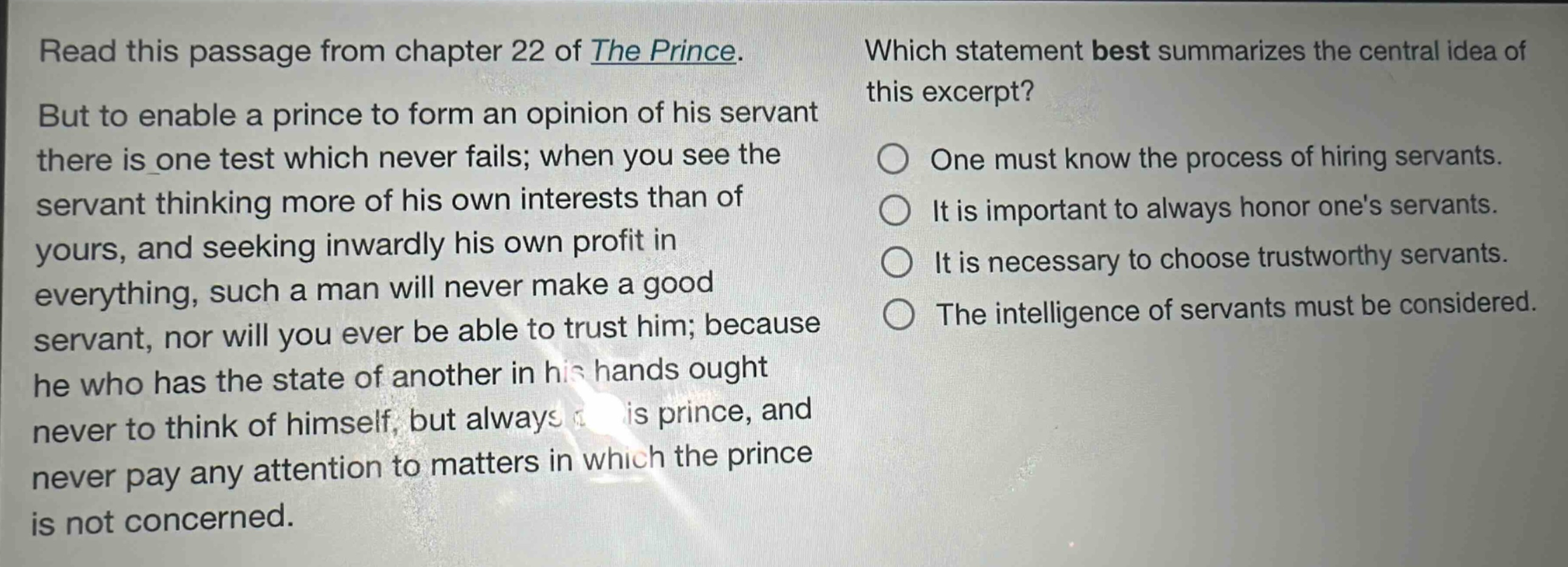 read this passage from chapter 22 of the prince. but to enable a prince to form an opinion of his servant there is one test which never fails; when you see the servant thinking more of his own interests than of yours, and seeking inwardly his own profit in everything, such a man will never make a good servant, nor will you ever be able to trust him; because he who has the state of another in his hands ought never to think of himself, but always of his prince, and never pay any attention to matters in which the prince is not concerned. which statement best summarizes the central idea of this excerpt? one must know the process of hiring servants. it is important to always honor ones servants. it is necessary to choose trustworthy servants. the intelligence of servants must be considered.