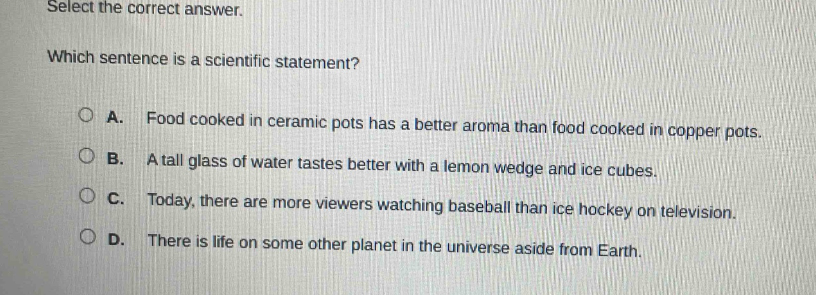 select the correct answer. which sentence is a scientific statement? a. food cooked in ceramic pots has a better aroma than food cooked in copper pots. b. a tall glass of water tastes better with a lemon wedge and ice cubes. c. today, there are more viewers watching baseball than ice hockey on television. d. there is life on some other planet in the universe aside from earth.