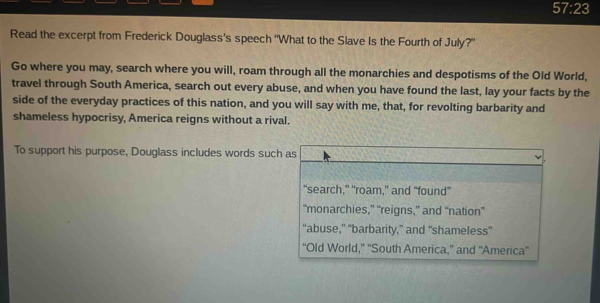 read the excerpt from frederick douglasss speech \what to the slave is the fourth of july?\ go where you may, search where you will, roam through all the monarchies and despotisms of the old world, travel through south america, search out every abuse, and when you have found the last, lay your facts by the side of the everyday practices of this nation, and you will say with me, that, for revolting barbarity and shameless hypocrisy, america reigns without a rival. to support his purpose, douglass includes words such as \search,\ \roam,\ and \found\ \monarchies,\ \reigns,\ and \nation\ \abuse,\ \barbarity,\ and \shameless\ \old world,\ \south america,\ and \america\