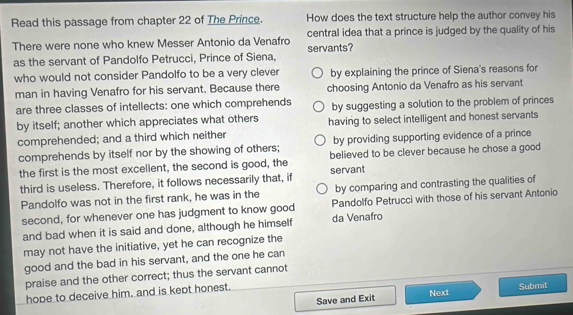 read this passage from chapter 22 of the prince. there were none who knew messer antonio da venafro as the servant of pandolfo petrucci, prince of siena, who would not consider pandolfo to be a very clever man in having venafro for his servant. because there are three classes of intellects: one which comprehends by itself; another which appreciates what others comprehended; and a third which neither comprehends by itself nor by the showing of others; the first is the most excellent, the second is good, the third is useless. therefore, it follows necessarily that, if pandolfo was not in the first rank, he was in the second, for whenever one has judgment to know good and bad when it is said and done, although he himself may not have the initiative, yet he can recognize the good and the bad in his servant, and the one he can praise and the other correct; thus the servant cannot hope to deceive him, and is kept honest. how does the text structure help the author convey his central idea that a prince is judged by the quality of his servants? by explaining the prince of sienas reasons for choosing antonio da venafro as his servant by suggesting a solution to the problem of princes having to select intelligent and honest servants by providing supporting evidence of a prince believed to be clever because he chose a good servant by comparing and contrasting the qualities of pandolfo petrucci with those of his servant antonio da venafro