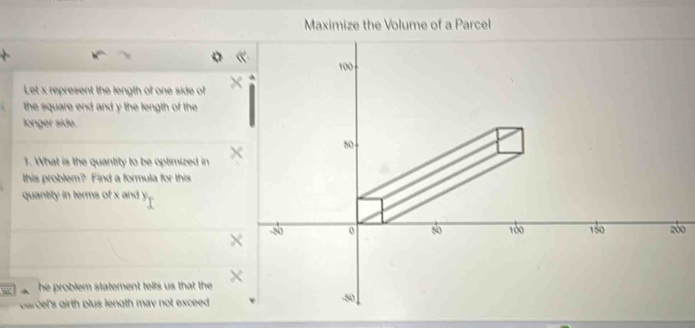 maximize the volume of a parcel let x represent the length of one side of the square - end and y the length of the longer side. 1. what is the quantity to be optimized in this problem? find a formula for this quantity in terms of x and y. the problem statement tells us that the parcels girth plus length may not exceed