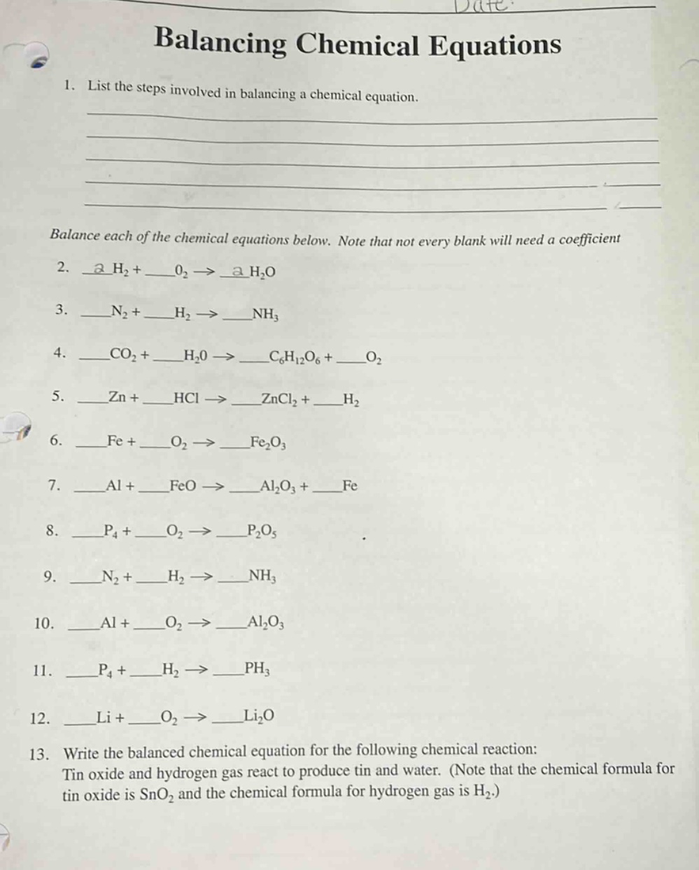 balancing chemical equations\n1. list the steps involved in balancing a chemical equation.\n\nbalance each of the chemical equations below. note that not every blank will need a coefficient\n2. __h₂ + __o₂ → __h₂o\n3. __n₂ + __h₂ → __nh₃\n4. __co₂ + __h₂0 → __c₆h₁₂o₆ + __o₂\n5. __zn + __hcl → __zncl₂ + __h₂\n6. __fe + __o₂ → __fe₂o₃\n7. __al + __feo → __al₂o₃ + __fe\n8. __p₄ + __o₂ → __p₂o₅\n9. __n₂ + __h₂ → __nh₃\n10. __al + __o₂ → __al₂o₃\n11. __p₄ + __h₂ → __ph₃\n12. __li + __o₂ → __li₂o\n13. write the balanced chemical equation for the following chemical reaction: tin oxide and hydrogen gas react to produce tin and water. (note that the chemical formula for tin oxide is sno₂ and the chemical formula for hydrogen gas is h₂.)
