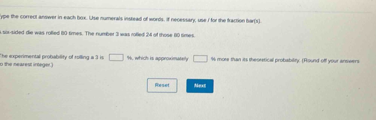 type the correct answer in each box. use numerals instead of words. if necessary, use / for the fraction bar(s). a six - sided die was rolled 80 times. the number 3 was rolled 24 of those 80 times. the experimental probability of rolling a 3 is % , which is approximately % more than its theoretical probability. (round off your answers to the nearest integer.)