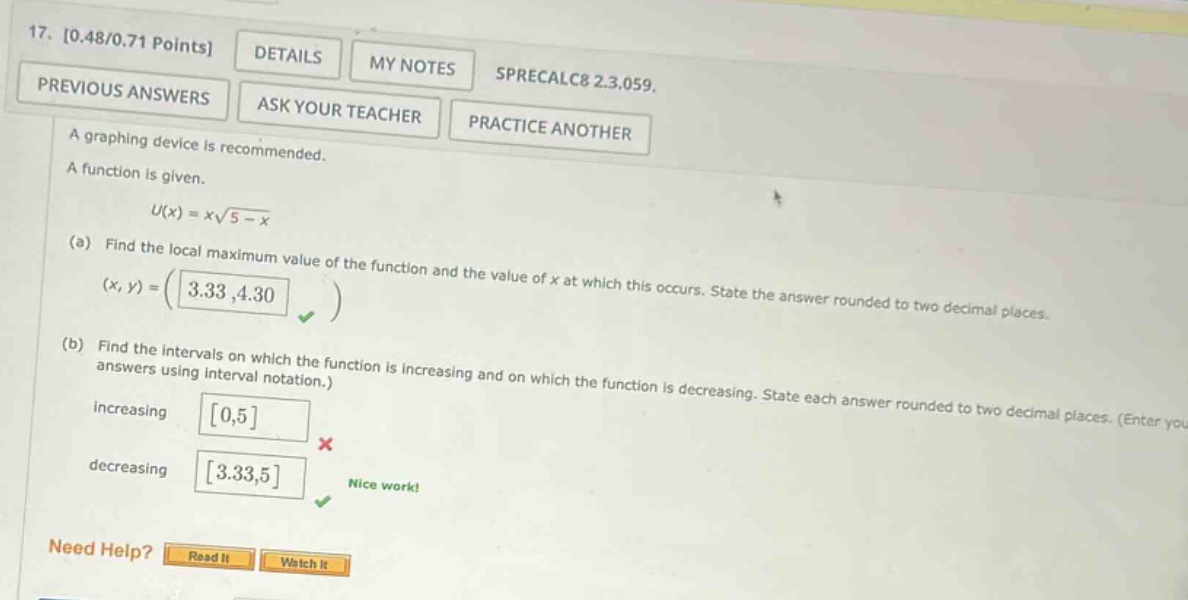 17. 0.48/0.71 points details my notes previous answers ask your teacher sprecalc8 2.3.059. practice another a graphing device is recommended. a function is given. u(x)=x√(5 - x) (a) find the local maximum value of the function and the value of x at which this occurs. state the answer rounded to two decimal places. (x,y)=(3.33,4.30) (b) find the intervals on which the function is increasing and on which the function is decreasing. state each answer rounded to two decimal places. (enter your answers using interval notation.) increasing 0,5 decreasing 3.33,5 nice work! need help? read it watch it