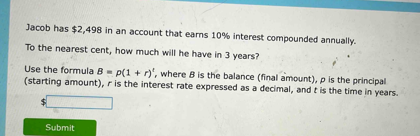 jacob has $2,498 in an account that earns 10% interest compounded annually. to the nearest cent, how much will he have in 3 years? use the formula b = p(1 + r)^t, where b is the balance (final amount), p is the principal (starting amount), r is the interest rate expressed as a decimal, and t is the time in years.